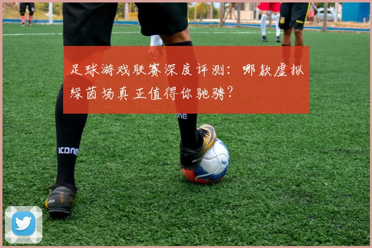 足球游戏联赛深度评测:哪款虚拟绿茵场真正值得你驰骋?