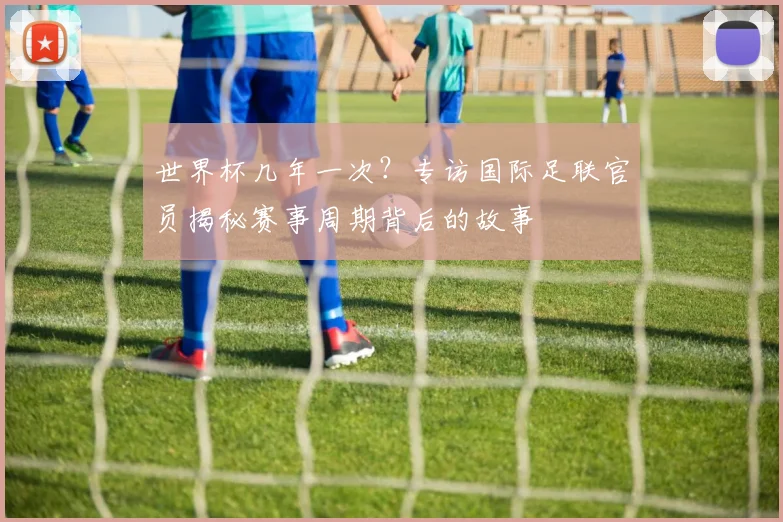 世界杯几年一次？专访国际足联官员揭秘赛事周期背后的故事