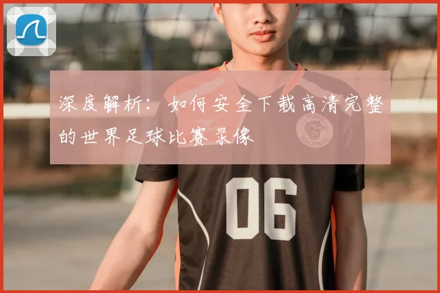 深度解析:如何安全下载高清完整的世界足球比赛录像