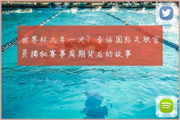 世界杯几年一次？专访国际足联官员揭秘赛事周期背后的故事