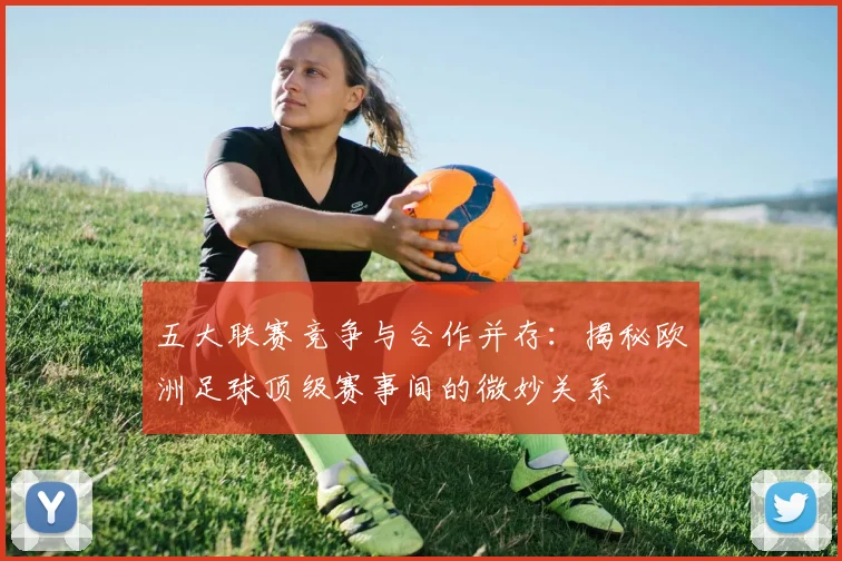 五大联赛竞争与合作并存:揭秘欧洲足球顶级赛事间的微妙关系