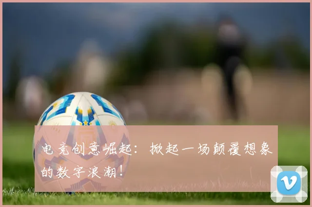 电竞创意崛起:掀起一场颠覆想象的数字浪潮!