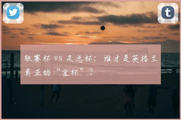 联赛杯 vs 足总杯:谁才是英格兰真正的“金杯”?