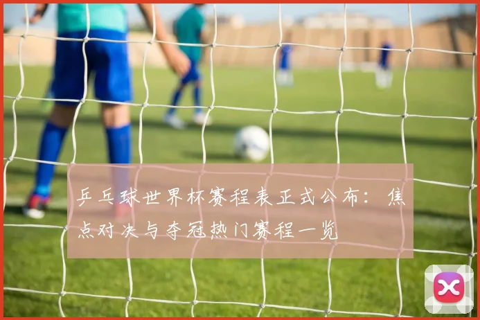 乒乓球世界杯赛程表正式公布：焦点对决与夺冠热门赛程一览