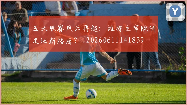 五大联赛风云再起：谁将主宰欧洲足坛新格局？_20260611141839