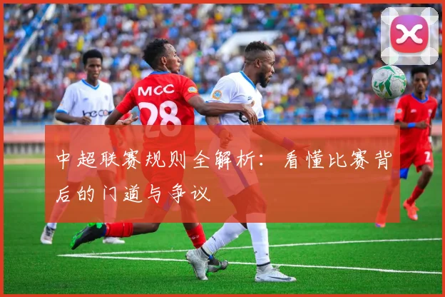 中超联赛规则全解析:看懂比赛背后的门道与争议