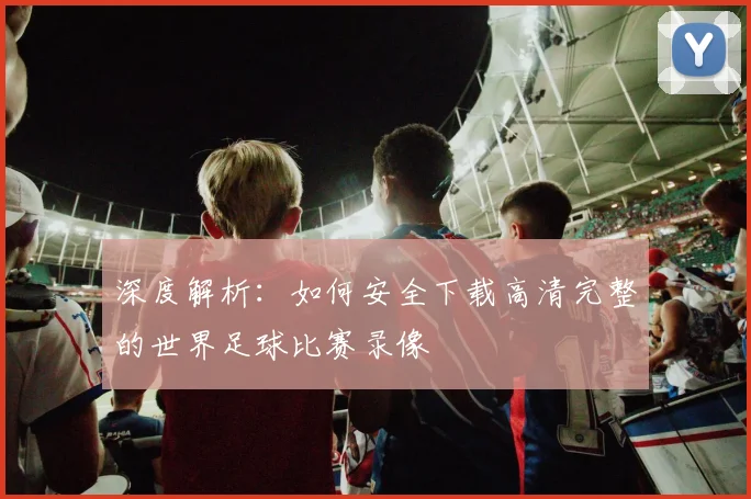 深度解析:如何安全下载高清完整的世界足球比赛录像