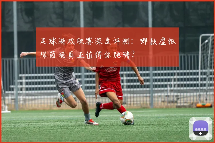 足球游戏联赛深度评测：哪款虚拟绿茵场真正值得你驰骋？