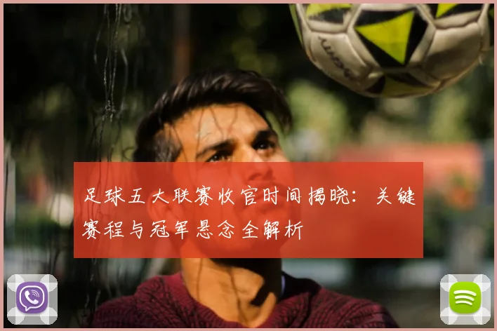 足球五大联赛收官时间揭晓：关键赛程与冠军悬念全解析