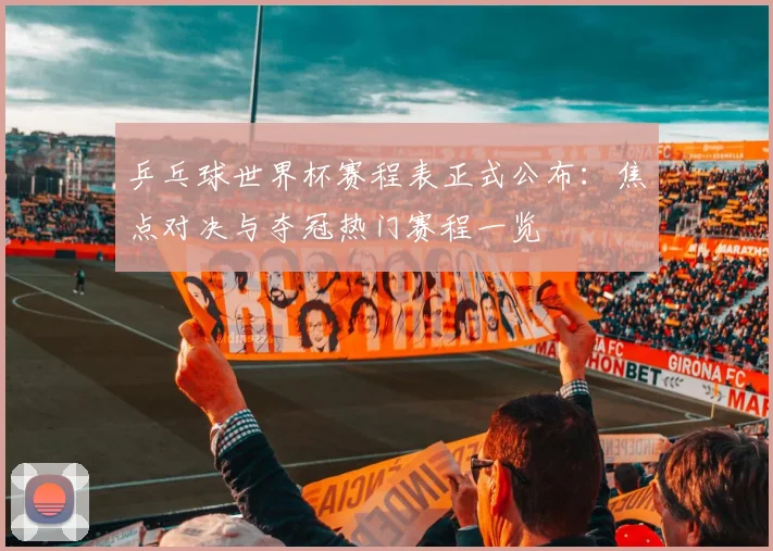 乒乓球世界杯赛程表正式公布:焦点对决与夺冠热门赛程一览
