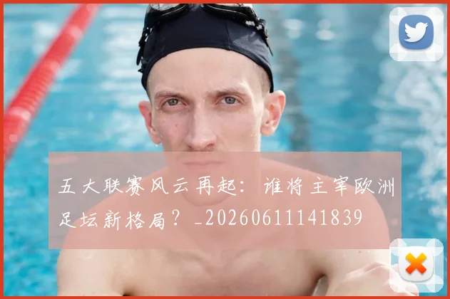 五大联赛风云再起：谁将主宰欧洲足坛新格局？_20260611141839